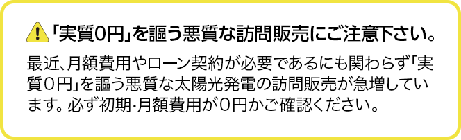 実質0円を謳う悪質な訪問販売にご注意下さい。最近、月額費用やローン契約が必要にも関わらず、「実質0円」を謳う悪質な訪問販売業者が増えています。