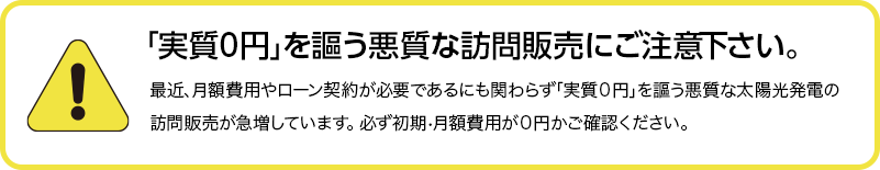 実質0円を謳う悪質な訪問販売にご注意下さい。最近、月額費用やローン契約が必要にも関わらず、「実質0円」を謳う悪質な訪問販売業者が増えています。