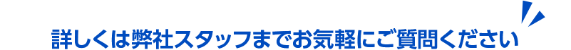 詳しくは弊社スタッフまでお気軽にご質問ください