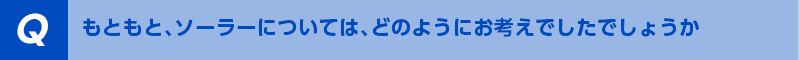 もともと、ソーラーについては、どのようにお考えでしたでしょうか