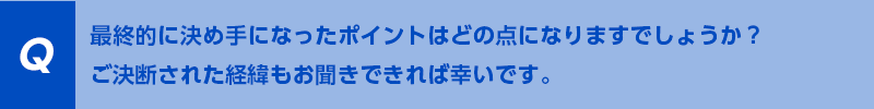 最終的に決め手になったポイントはどの点になりますでしょうか？ご決断された経緯もお聞きできれば幸いです。