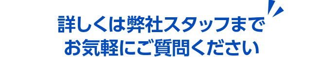 詳しくは弊社スタッフまでお気軽にご質問ください