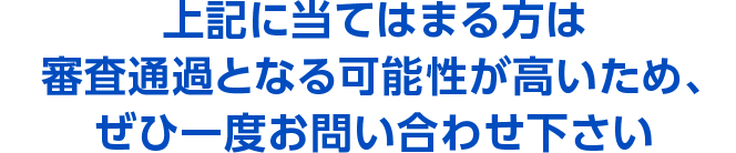 上記に当てはまる方は審査通過となる可能性が高いため、ぜひ一度お問い合わせ下さい