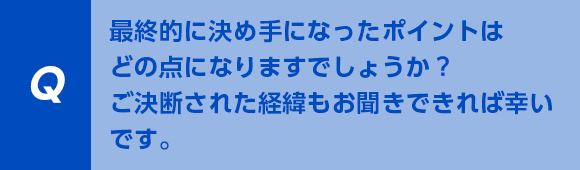 最終的に決め手になったポイントはどの点になりますでしょうか？ご決断された経緯もお聞きできれば幸いです。