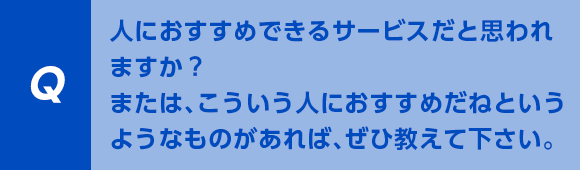 人におすすめできるサービスだと思われますか？または、こういう人におすすめだねというようなものがあれば、ぜひ教えて下さい。